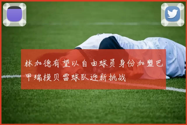 林加德有望以自由球员身份加盟巴甲瑞模贝雷球队迎新挑战