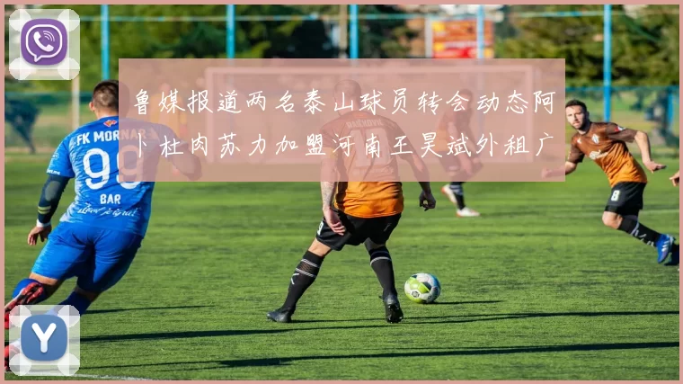 鲁媒报道两名泰山球员转会动态阿卜杜肉苏力加盟河南王昊斌外租广州豹