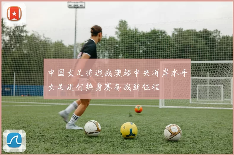 中国女足将迎战澳超中央海岸水手女足进行热身赛备战新征程