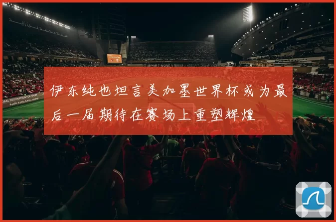 伊东纯也坦言美加墨世界杯或为最后一届期待在赛场上重塑辉煌