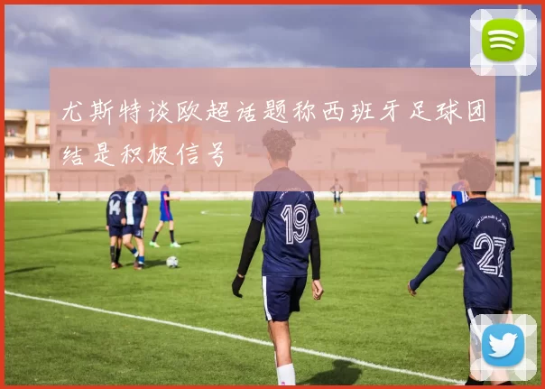 尤斯特谈欧超话题称西班牙足球团结是积极信号