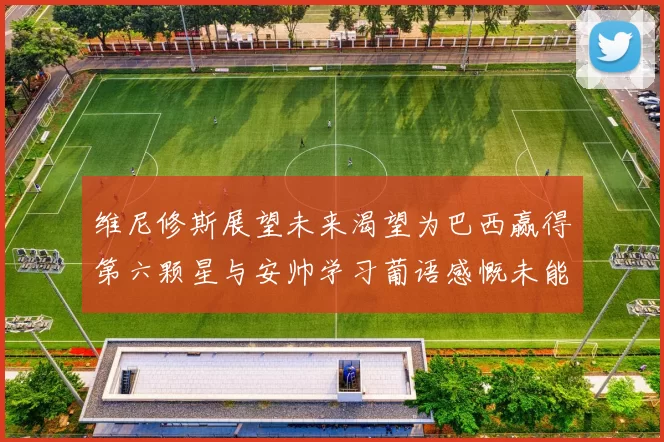 维尼修斯展望未来渴望为巴西赢得第六颗星与安帅学习葡语感慨未能与C罗共事