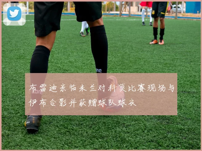 布雷迪亲临米兰对科莫比赛现场与伊布合影并获赠球队球衣