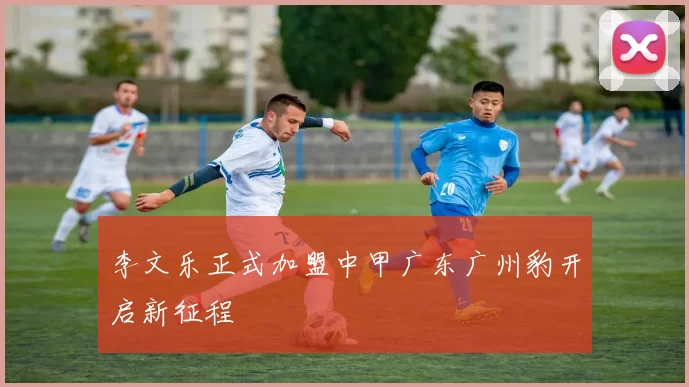李文乐正式加盟中甲广东广州豹开启新征程