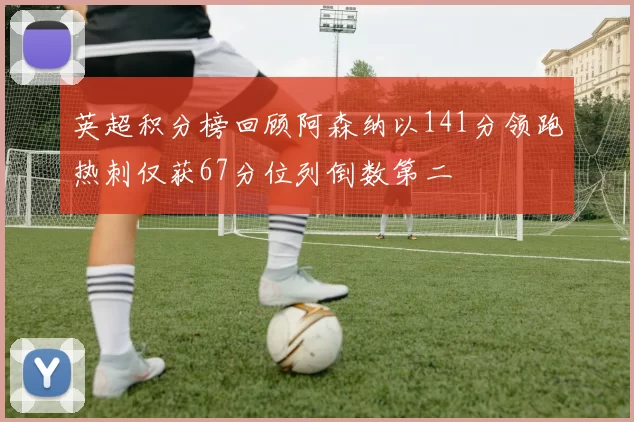 英超积分榜回顾阿森纳以141分领跑热刺仅获67分位列倒数第二