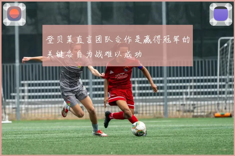 登贝莱直言团队合作是赢得冠军的关键各自为战难以成功