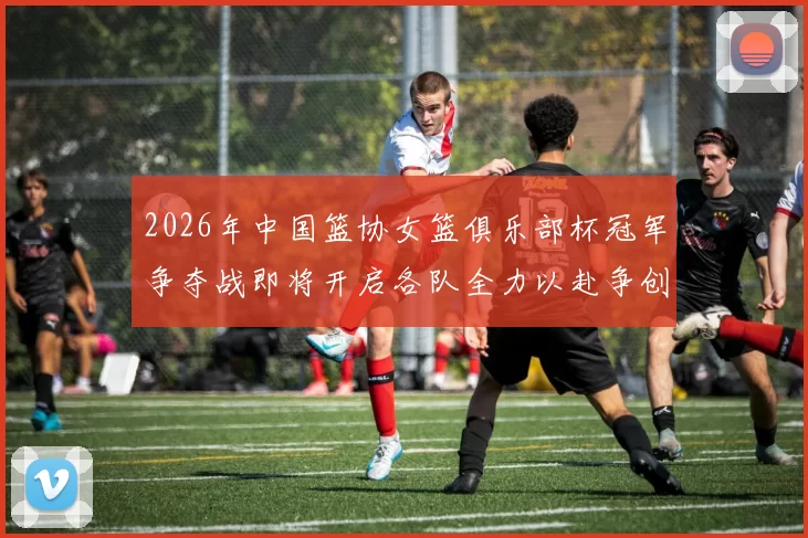 2026年中国篮协女篮俱乐部杯冠军争夺战即将开启各队全力以赴争创佳绩