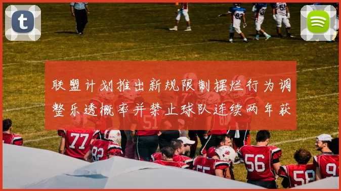 联盟计划推出新规限制摆烂行为调整乐透概率并禁止球队连续两年获得前四选秀权