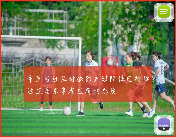希罗与杜兰特激烈互怼阿德巴约称这正是竞争者应有的态度