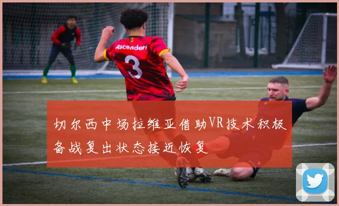 切尔西中场拉维亚借助VR技术积极备战复出状态接近恢复