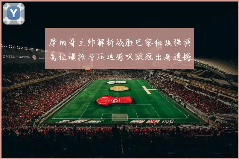 摩纳哥主帅解析战胜巴黎秘诀强调高位逼抢与压迫感叹欧冠出局遗憾