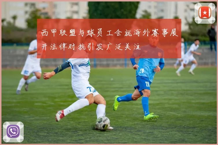 西甲联盟与球员工会就海外赛事展开法律对抗引发广泛关注