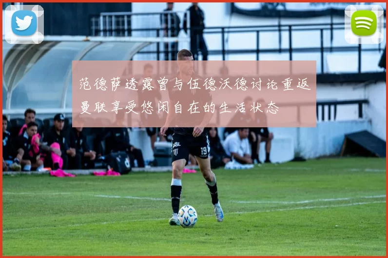 范德萨透露曾与伍德沃德讨论重返曼联享受悠闲自在的生活状态